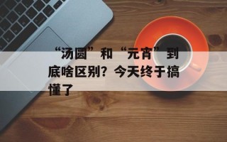 “汤圆”和“元宵”到底啥区别？今天终于搞懂了