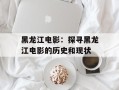 黑龙江电影：探寻黑龙江电影的历史和现状