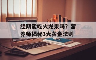 经期能吃火龙果吗？营养师揭秘3大黄金法则
