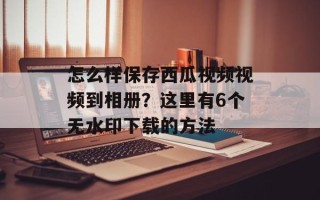 怎么样保存西瓜视频视频到相册？这里有6个无水印下载的方法