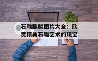 石雕麒麟图片大全：欣赏精美石雕艺术的瑰宝