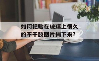 如何把贴在玻璃上很久的不干胶图片揭下来?