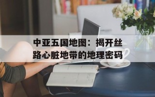 中亚五国地图：揭开丝路心脏地带的地理密码