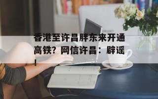 香港至许昌胖东来开通高铁？网信许昌：辟谣！