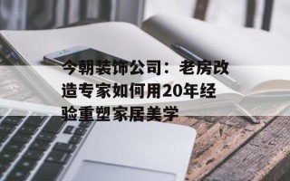 今朝装饰公司：老房改造专家如何用20年经验重塑家居美学