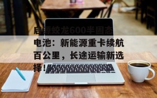 启源蛟龙600半固态电池：新能源重卡续航百公里，长途运输新选择！