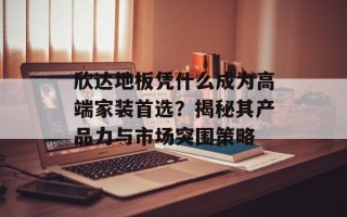 欣达地板凭什么成为高端家装首选？揭秘其产品力与市场突围策略