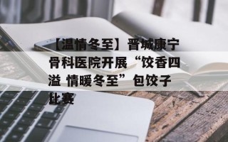 【温情冬至】晋城康宁骨科医院开展“饺香四溢 情暖冬至”包饺子比赛