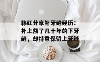 韩红分享补牙缝经历：补上豁了几十年的下牙缝，却特意保留上牙缝