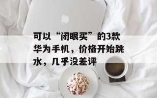 可以“闭眼买”的3款华为手机，价格开始跳水，几乎没差评