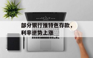 部分银行推特色存款，利率逆势上涨