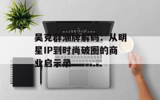 吴克群潮牌解码：从明星IP到时尚破圈的商业启示录