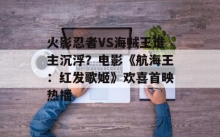火影忍者VS海贼王谁主沉浮？电影《航海王：红发歌姬》欢喜首映热播