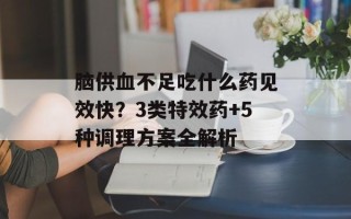 脑供血不足吃什么药见效快？3类特效药+5种调理方案全解析