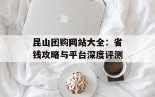 昆山团购网站大全：省钱攻略与平台深度评测