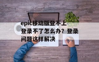 epic移动版登不上登录不了怎么办？登录问题这样解决