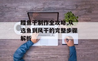腊鱼干制作全攻略,从选鱼到风干的完整步骤解析