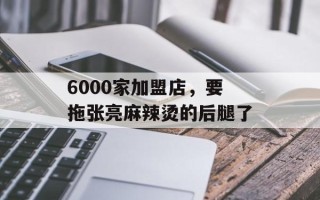 6000家加盟店，要拖张亮麻辣烫的后腿了