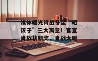 媒体曝光肖战冬至“晒饺子”三大寓意！官宣肖战获新奖，肖战太暖