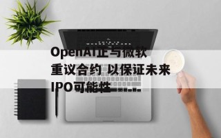 OpenAI正与微软重议合约 以保证未来IPO可能性