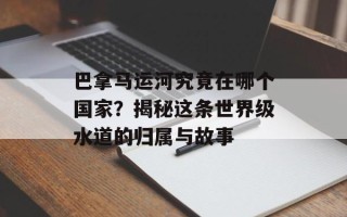 巴拿马运河究竟在哪个国家？揭秘这条世界级水道的归属与故事