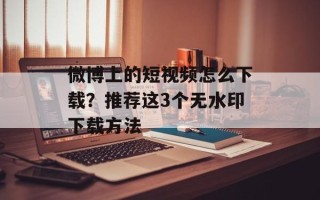 微博上的短视频怎么下载？推荐这3个无水印下载方法