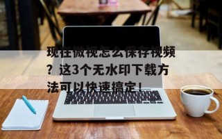 现在微视怎么保存视频？这3个无水印下载方法可以快速搞定！