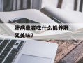 肝病患者吃什么能养肝又美味？
