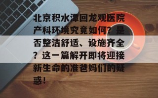 北京积水潭回龙观医院产科环境究竟如何？是否整洁舒适、设施齐全？这一篇解开即将迎接新生命的准爸妈们的疑惑！