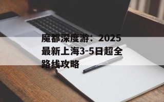 魔都深度游：2025最新上海3-5日超全路线攻略