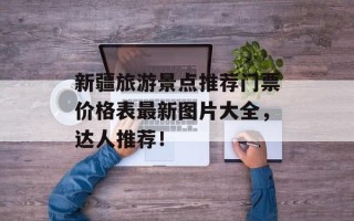 新疆旅游景点推荐门票价格表最新图片大全，达人推荐！