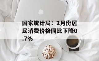 国家统计局：2月份居民消费价格同比下降0.7%