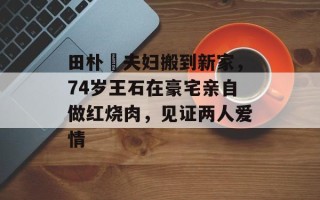 田朴珺夫妇搬到新家，74岁王石在豪宅亲自做红烧肉，见证两人爱情