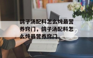 鸽子汤配料怎么炖最营养窍门，鸽子汤配料怎么炖最营养窍门