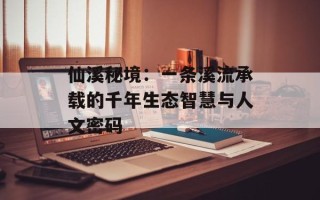 仙溪秘境：一条溪流承载的千年生态智慧与人文密码