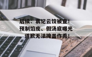 后续：袁记云饺被查！预制馅皮、假汤底曝光。道歉无法掩盖作秀！