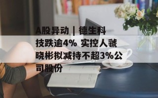 A股异动 | 德生科技跌逾4% 实控人虢晓彬拟减持不超3%公司股份