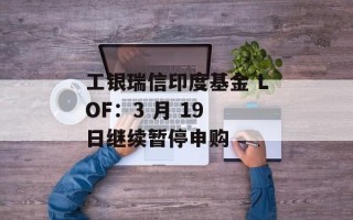 工银瑞信印度基金 LOF：3 月 19 日继续暂停申购