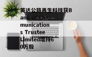 英达公路再生科技获Bank of Communications Trustee Limited增持60万股