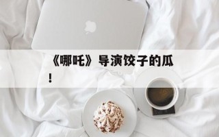 《哪吒》导演饺子的瓜！