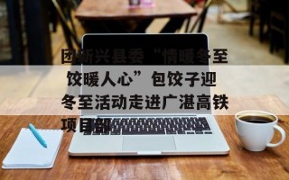团新兴县委“情暖冬至 饺暖人心”包饺子迎冬至活动走进广湛高铁项目部