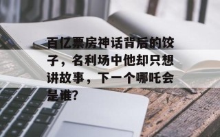 百亿票房神话背后的饺子，名利场中他却只想讲故事，下一个哪吒会是谁？