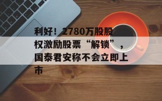 利好！2780万股股权激励股票“解锁”，国泰君安称不会立即上市