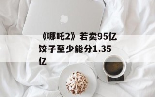 《哪吒2》若卖95亿饺子至少能分1.35亿