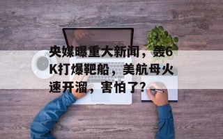 央媒曝重大新闻，轰6K打爆靶船，美航母火速开溜，害怕了？