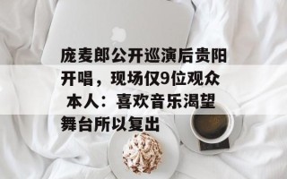 庞麦郎公开巡演后贵阳开唱，现场仅9位观众 本人：喜欢音乐渴望舞台所以复出