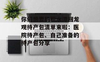 你们想要的积水潭回龙观待产包清单来啦：医院待产包、自己准备的待产包分享