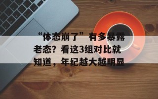 “体态崩了”有多暴露老态？看这3组对比就知道，年纪越大越明显
