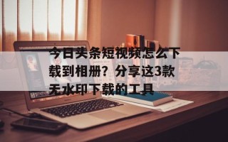 今日头条短视频怎么下载到相册？分享这3款无水印下载的工具