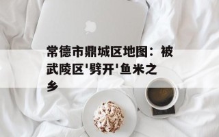 常德市鼎城区地图：被武陵区'劈开'鱼米之乡